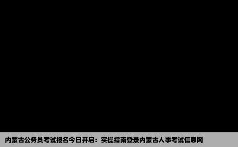 内蒙古公务员考试报名今日开启：实操指南登录内蒙古人事考试信息网